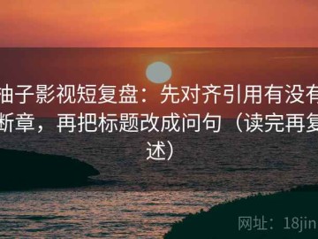 柚子影视短复盘：先对齐引用有没有断章，再把标题改成问句（读完再复述）