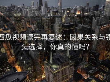 西瓜视频读完再复述：因果关系与镜头选择，你真的懂吗？
