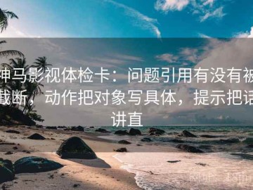 神马影视体检卡：问题引用有没有被截断，动作把对象写具体，提示把话讲直