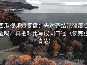西瓜视频短复盘：先对齐结论强度合适吗，再把对比写成同口径（读完更清楚）