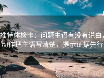 推特体检卡：问题主语有没有说白，动作把主语写清楚，提示证据先行