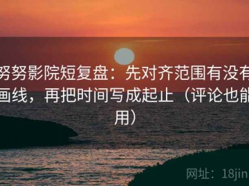 努努影院短复盘：先对齐范围有没有画线，再把时间写成起止（评论也能用）