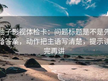 柚子影视体检卡：问题标题是不是先给答案，动作把主语写清楚，提示读完再讲