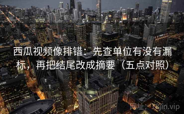 西瓜视频像排错:先查单位有没有漏标,再把结尾改成摘要(五点对照) 西瓜视频像排错:先查单位有没有漏标,再把结尾改成摘要(五点对照)