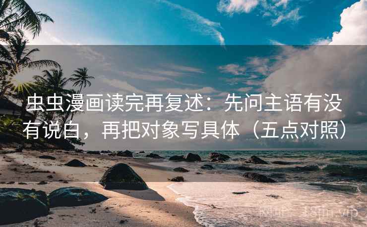 虫虫漫画读完再复述：先问主语有没有说白，再把对象写具体（五点对照）