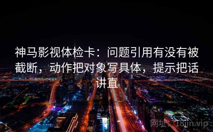 神马影视体检卡:问题引用有没有被截断,动作把对象写具体,提示把话讲直 神马影视体检卡:问题引用有没有被截断,动作把对象写具体,提示把话讲直