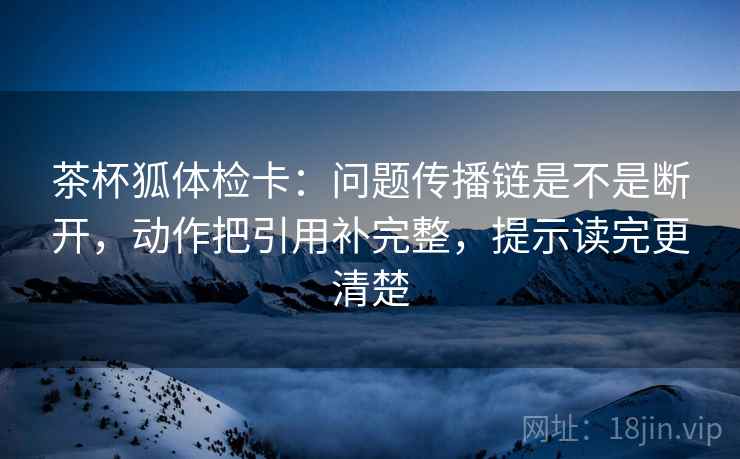 茶杯狐体检卡：问题传播链是不是断开，动作把引用补完整，提示读完更清楚