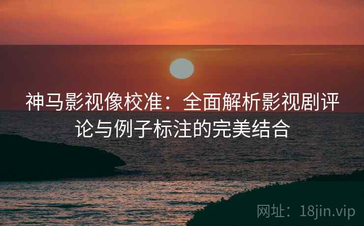 神马影视像校准:全面解析影视剧评论与例子标注的完美结合 神马影视像校准:全面解析影视剧评论与例子标注的完美结合