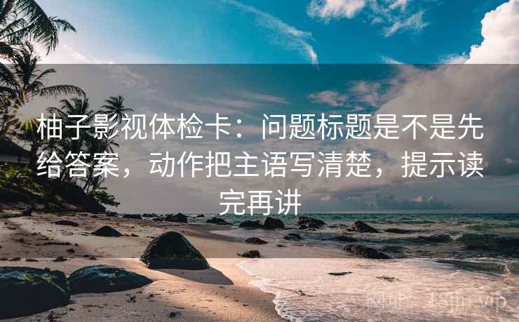 柚子影视体检卡:问题标题是不是先给答案,动作把主语写清楚,提示读完再讲 柚子影视体检卡:问题标题是不是先给答案,动作把主语写清楚,提示读完再讲