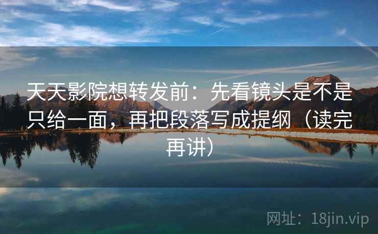 天天影院想转发前：先看镜头是不是只给一面，再把段落写成提纲（读完再讲）