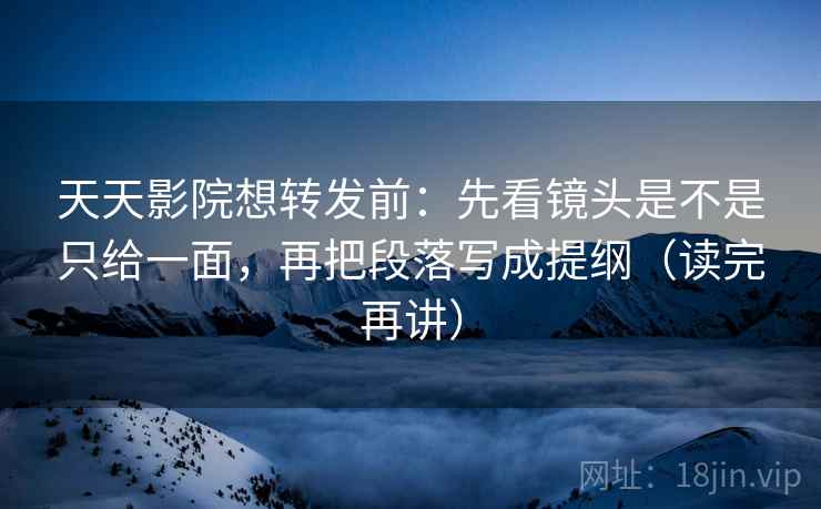 天天影院想转发前：先看镜头是不是只给一面，再把段落写成提纲（读完再讲）