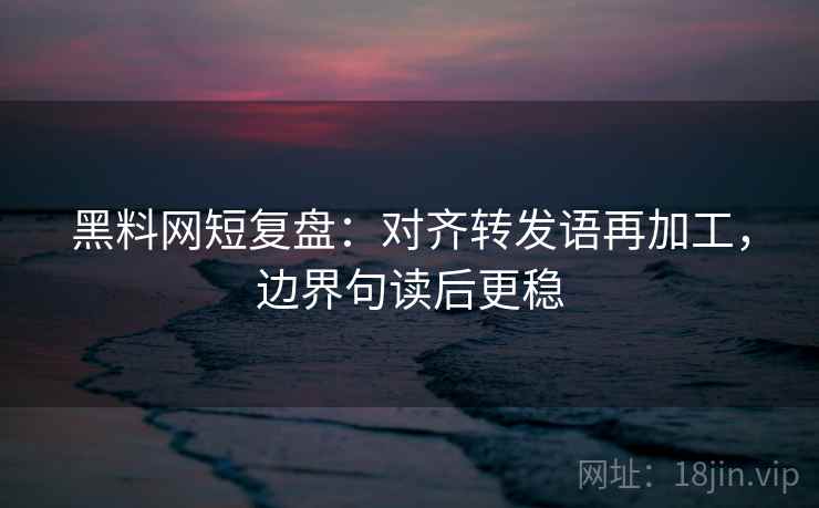 黑料网短复盘：对齐转发语再加工，边界句读后更稳