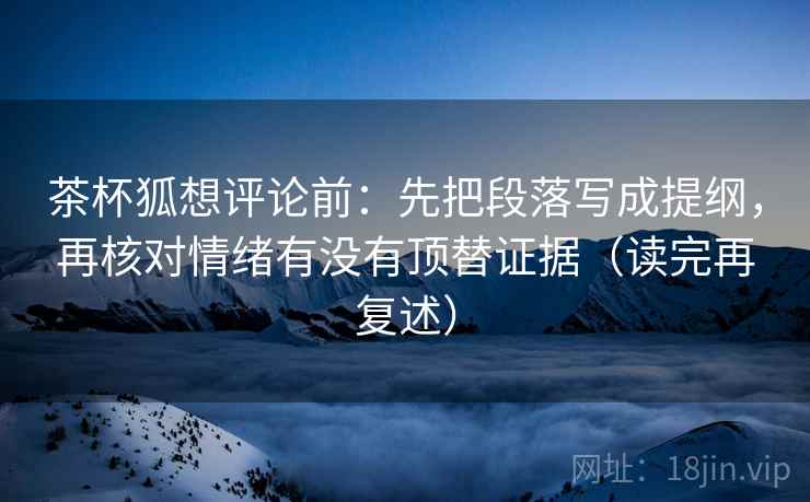 茶杯狐想评论前:先把段落写成提纲,再核对情绪有没有顶替证据(读完再复述) 茶杯狐想评论前:先把段落写成提纲,再核对情绪有没有顶替证据(读完再复述)