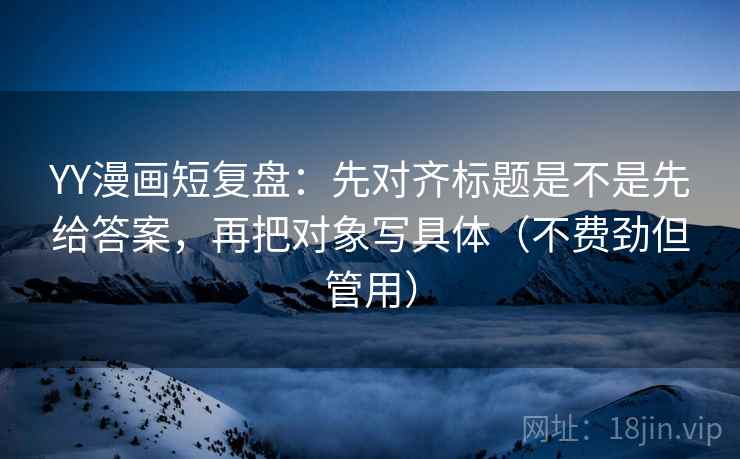 YY漫画短复盘：先对齐标题是不是先给答案，再把对象写具体（不费劲但管用）