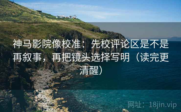 神马影院像校准：先校评论区是不是再叙事，再把镜头选择写明（读完更清醒）