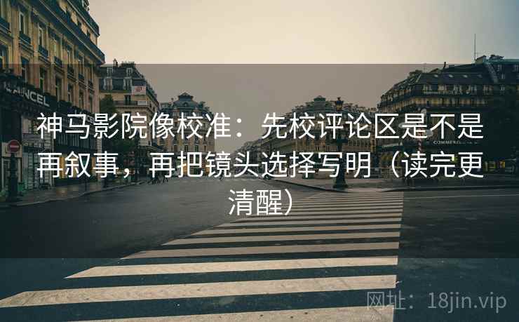神马影院像校准：先校评论区是不是再叙事，再把镜头选择写明（读完更清醒）