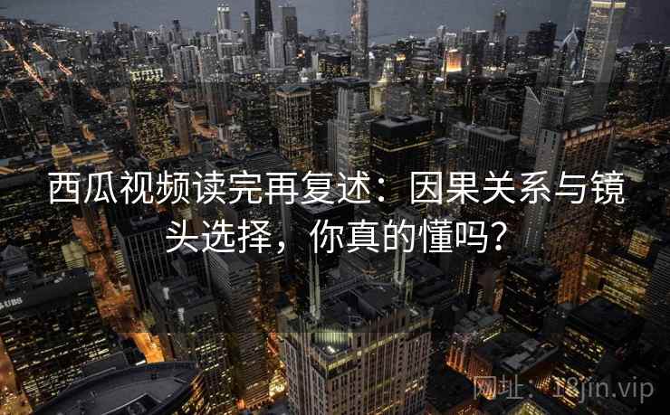 西瓜视频读完再复述：因果关系与镜头选择，你真的懂吗？