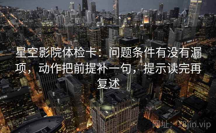 星空影院体检卡:问题条件有没有漏项,动作把前提补一句,提示读完再复述 星空影院体检卡:问题条件有没有漏项,动作把前提补一句,提示读完再复述