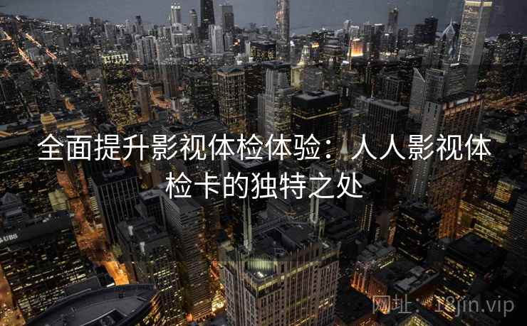 全面提升影视体检体验：人人影视体检卡的独特之处