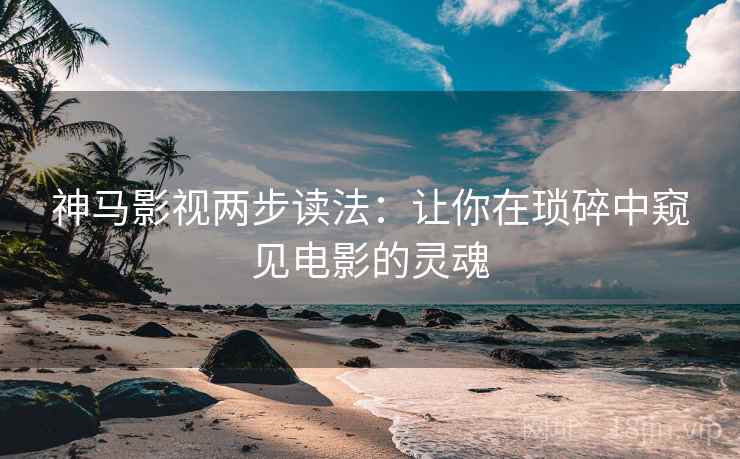 神马影视两步读法：让你在琐碎中窥见电影的灵魂
