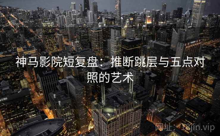 神马影院短复盘:推断跳层与五点对照的艺术 神马影院短复盘:推断跳层与五点对照的艺术