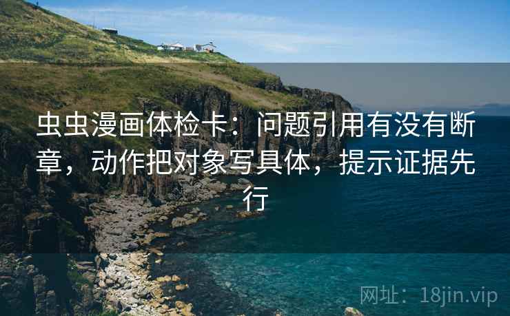 虫虫漫画体检卡:问题引用有没有断章,动作把对象写具体,提示证据先行 虫虫漫画体检卡:问题引用有没有断章,动作把对象写具体,提示证据先行